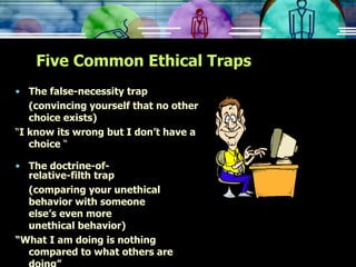 Five Common Ethical Traps The false-necessity trap (convincing yourself that no other choice exists) “ I know its wrong but I don’t have a choice  “ The doctrine-of- relative-filth trap (comparing your unethical  behavior with someone  else’s even more  unethical behavior) “ What I am doing is nothing compared to what others are doing” 