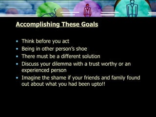 Accomplishing These Goals Think before you act Being in other person’s shoe There must be a different solution Discuss your dilemma with a trust worthy or an experienced person Imagine the shame if your friends and family found out about what you had been upto!! 
