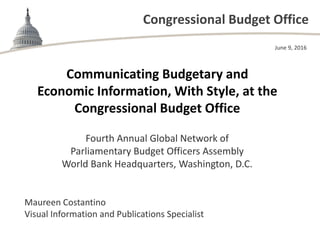 Congressional Budget Office
Communicating Budgetary and 
Economic Information, With Style, at the 
Congressional Budget Office
Fourth Annual Global Network of 
Parliamentary Budget Officers Assembly 
World Bank Headquarters, Washington, D.C.
June 9, 2016
Maureen Costantino
Visual Information and Publications Specialist
 