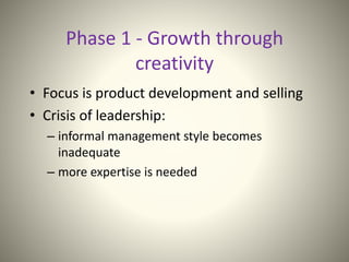 Phase 1 - Growth through
creativity
• Focus is product development and selling
• Crisis of leadership:
– informal management style becomes
inadequate
– more expertise is needed
 