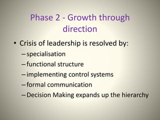 Phase 2 - Growth through
direction
• Crisis of leadership is resolved by:
–specialisation
–functional structure
–implementing control systems
–formal communication
–Decision Making expands up the hierarchy
 