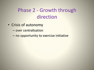 Phase 2 - Growth through
direction
• Crisis of autonomy
– over centralisation
– no opportunity to exercise initiative
 