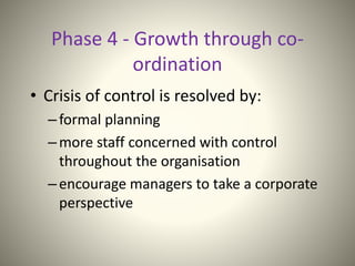 Phase 4 - Growth through co-
ordination
• Crisis of control is resolved by:
–formal planning
–more staff concerned with control
throughout the organisation
–encourage managers to take a corporate
perspective
 