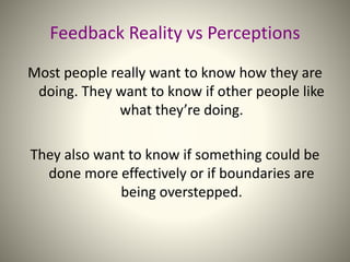 Feedback Reality vs Perceptions
Most people really want to know how they are
doing. They want to know if other people like
what they’re doing.
They also want to know if something could be
done more effectively or if boundaries are
being overstepped.
 