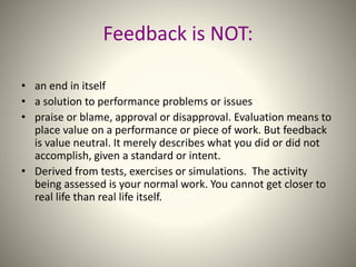Feedback is NOT:
• an end in itself
• a solution to performance problems or issues
• praise or blame, approval or disapproval. Evaluation means to
place value on a performance or piece of work. But feedback
is value neutral. It merely describes what you did or did not
accomplish, given a standard or intent.
• Derived from tests, exercises or simulations. The activity
being assessed is your normal work. You cannot get closer to
real life than real life itself.
 