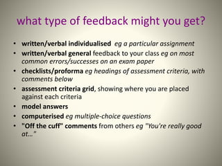 what type of feedback might you get?
• written/verbal individualised eg a particular assignment
• written/verbal general feedback to your class eg on most
common errors/successes on an exam paper
• checklists/proforma eg headings of assessment criteria, with
comments below
• assessment criteria grid, showing where you are placed
against each criteria
• model answers
• computerised eg multiple-choice questions
• "Off the cuff" comments from others eg "You're really good
at…"
 
