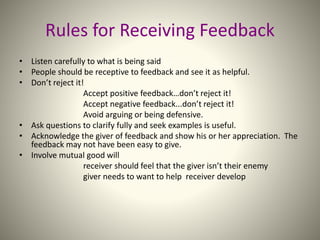 Rules for Receiving Feedback
• Listen carefully to what is being said
• People should be receptive to feedback and see it as helpful.
• Don’t reject it!
Accept positive feedback…don’t reject it!
Accept negative feedback...don’t reject it!
Avoid arguing or being defensive.
• Ask questions to clarify fully and seek examples is useful.
• Acknowledge the giver of feedback and show his or her appreciation. The
feedback may not have been easy to give.
• Involve mutual good will
receiver should feel that the giver isn’t their enemy
giver needs to want to help receiver develop
 