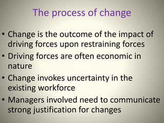 • Change is the outcome of the impact of
driving forces upon restraining forces
• Driving forces are often economic in
nature
• Change invokes uncertainty in the
existing workforce
• Managers involved need to communicate
strong justification for changes
The process of change
 