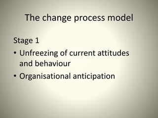 The change process model
Stage 1
• Unfreezing of current attitudes
and behaviour
• Organisational anticipation
 