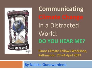 Communicating
Climate Change
in a Distracted
World:
DO YOU HEAR ME?
Panos Climate Fellows Workshop,
Kathmandu: 23-24 April 2013
By Nalaka Gunawardene
 