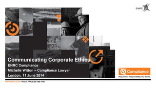 www.enrc.com Phone: +44 (0) 20 7389 1440
Communicating Corporate Ethics
ENRC Compliance
Michelle Witton – Compliance Lawyer
London, 11 June 2014
 
