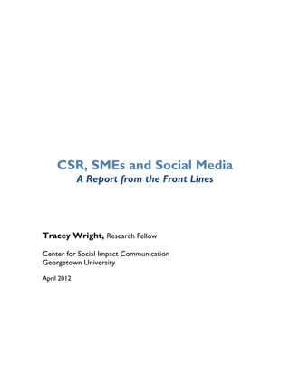 CSR, SMEs and Social Media
             A Report from the Front Lines
                              	
  




Tracey Wright, Research Fellow

Center for Social Impact Communication
Georgetown University

April 2012
 
