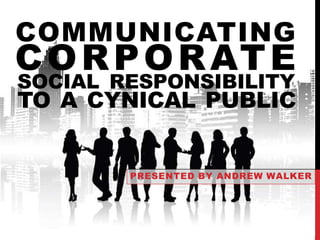 COMMUNICATING 
CORPORATE 
SOCIAL RESPONSIBILITY 
TO A CYNICAL PUBLIC 
PRESENTED BY ANDREW WALKER 
 