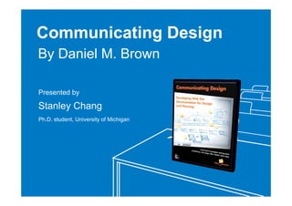Communicating Design
By Daniel M. Brown

Presented by

Stanley Chang
Ph.D. student, University of Michigan
 