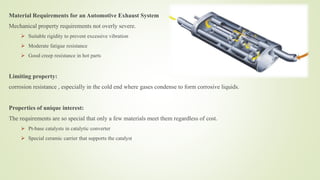 Material Requirements for an Automotive Exhaust System
Mechanical property requirements not overly severe.
 Suitable rigidity to prevent excessive vibration
 Moderate fatigue resistance
 Good creep resistance in hot parts
Limiting property:
corrosion resistance , especially in the cold end where gases condense to form corrosive liquids.
Properties of unique interest:
The requirements are so special that only a few materials meet them regardless of cost.
 Pt-base catalysts in catalytic converter
 Special ceramic carrier that supports the catalyst
 