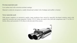 Previous materials used:
Low-carbon steel with corrosion-resistant coatings.
Material is relatively inexpensive, readily formed and welded. Life of tailpipe and muffler is limited.
Newer materials used:
With greater emphasis on automotive quality, many producers have moved to specially developed stainless steels with
improved corrosion and creep properties. Ferritic 11% Cr alloys are used in the cold end components and 17 to 20% Cr
ferritic alloys and austenitic Cr-Ni alloys in the hot end of the system.
 