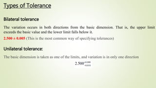 Types of Tolerance
Bilateral tolerance
The variation occurs in both directions from the basic dimension. That is, the upper limit
exceeds the basic value and the lower limit falls below it.
2.500 ± 0.005 (This is the most common way of specifying tolerances)
Unilateral tolerance:
The basic dimension is taken as one of the limits, and variation is in only one direction
 