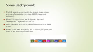 Some Background:
 The U.S. federal government is the largest single creator
and user of standards: more than 45,000 (by current
estimates)!
 About 210 organization are designated Standard
Development Organizations (SDO’s)
 Most Standards (about 90%) come from about 20 of these
SDO’s
 ASTM, ASME, IEEE, AISI (ASM), ASCE, MilStd (Mil Specs), are
some of the most important SDO’s
 