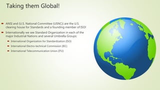 Taking them Global!
 ANSI and (U.S. National Committee (USNC)) are the U.S.
clearing house for Standards and a founding member of ISO!
 Internationally we see Standard Organization in each of the
major Industrial Nations and several Umbrella Groups:
 International Organization for Standardization (ISO)
 International Electro-technical Commission (IEC)
 International Telecommunication Union (ITU)
 