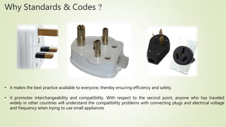 Why Standards & Codes ?
• it makes the best practice available to everyone, thereby ensuring efficiency and safety.
• it promotes interchangeability and compatibility. With respect to the second point, anyone who has traveled
widely in other countries will understand the compatibility problems with connecting plugs and electrical voltage
and frequency when trying to use small appliances
 