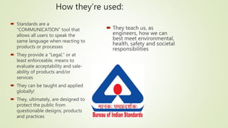 How they’re used:
 Standards are a
“COMMUNICATION” tool that
allows all users to speak the
same language when reacting to
products or processes
 They provide a “Legal,” or at
least enforceable, means to
evaluate acceptability and sale-
ability of products and/or
services
 They can be taught and applied
globally!
 They, ultimately, are designed to
protect the public from
questionable designs, products
and practices
 They teach us, as
engineers, how we can
best meet environmental,
health, safety and societal
responsibilities
 