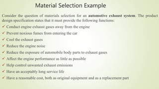 Material Selection Example
Consider the question of materials selection for an automotive exhaust system. The product
design specification states that it must provide the following functions:
 Conduct engine exhaust gases away from the engine
 Prevent noxious fumes from entering the car
 Cool the exhaust gases
 Reduce the engine noise
 Reduce the exposure of automobile body parts to exhaust gases
 Affect the engine performance as little as possible
 Help control unwanted exhaust emissions
 Have an acceptably long service life
 Have a reasonable cost, both as original equipment and as a replacement part
 