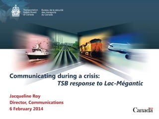 Communicating during a crisis:
TSB response to Lac-Mégantic
Jacqueline Roy
Director, Communications
6 February 2014

 