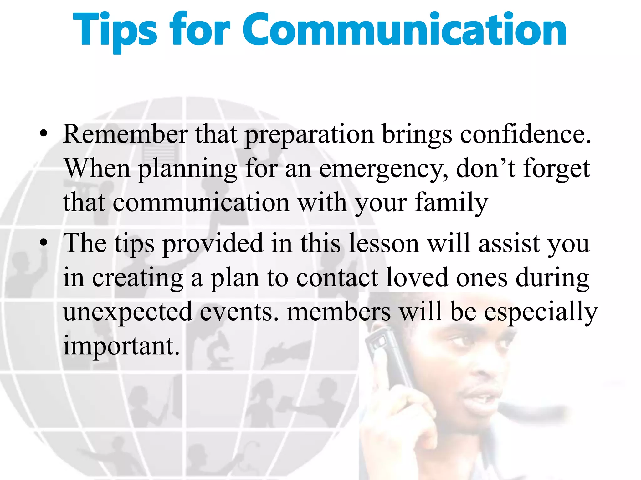 • Remember that preparation brings confidence.
When planning for an emergency, don’t forget
that communication with your family
• The tips provided in this lesson will assist you
in creating a plan to contact loved ones during
unexpected events. members will be especially
important.
 