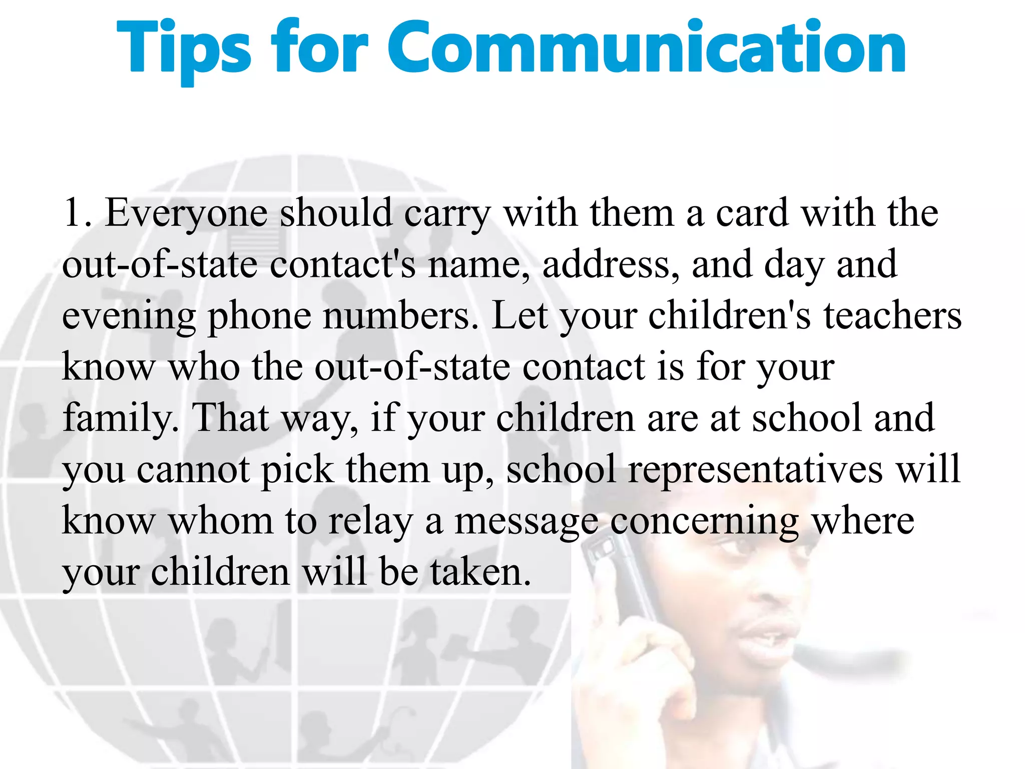 1. Everyone should carry with them a card with the
out-of-state contact's name, address, and day and
evening phone numbers. Let your children's teachers
know who the out-of-state contact is for your
family. That way, if your children are at school and
you cannot pick them up, school representatives will
know whom to relay a message concerning where
your children will be taken.
 