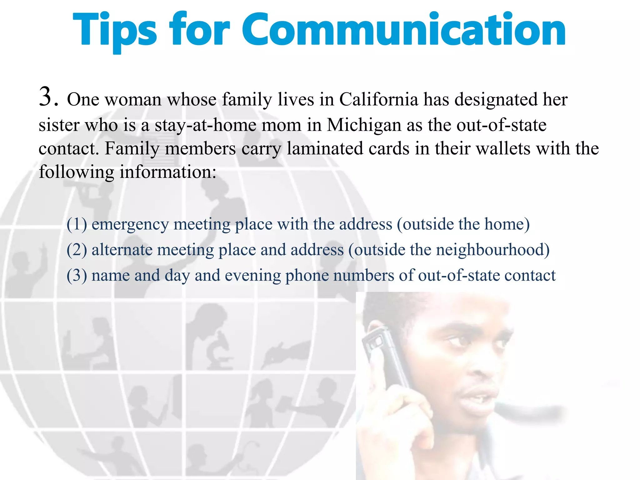 3. One woman whose family lives in California has designated her
sister who is a stay-at-home mom in Michigan as the out-of-state
contact. Family members carry laminated cards in their wallets with the
following information:
(1) emergency meeting place with the address (outside the home)
(2) alternate meeting place and address (outside the neighbourhood)
(3) name and day and evening phone numbers of out-of-state contact
 