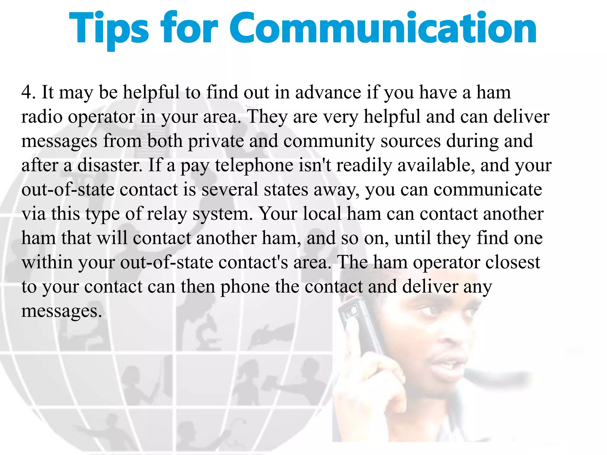 4. It may be helpful to find out in advance if you have a ham
radio operator in your area. They are very helpful and can deliver
messages from both private and community sources during and
after a disaster. If a pay telephone isn't readily available, and your
out-of-state contact is several states away, you can communicate
via this type of relay system. Your local ham can contact another
ham that will contact another ham, and so on, until they find one
within your out-of-state contact's area. The ham operator closest
to your contact can then phone the contact and deliver any
messages.
 