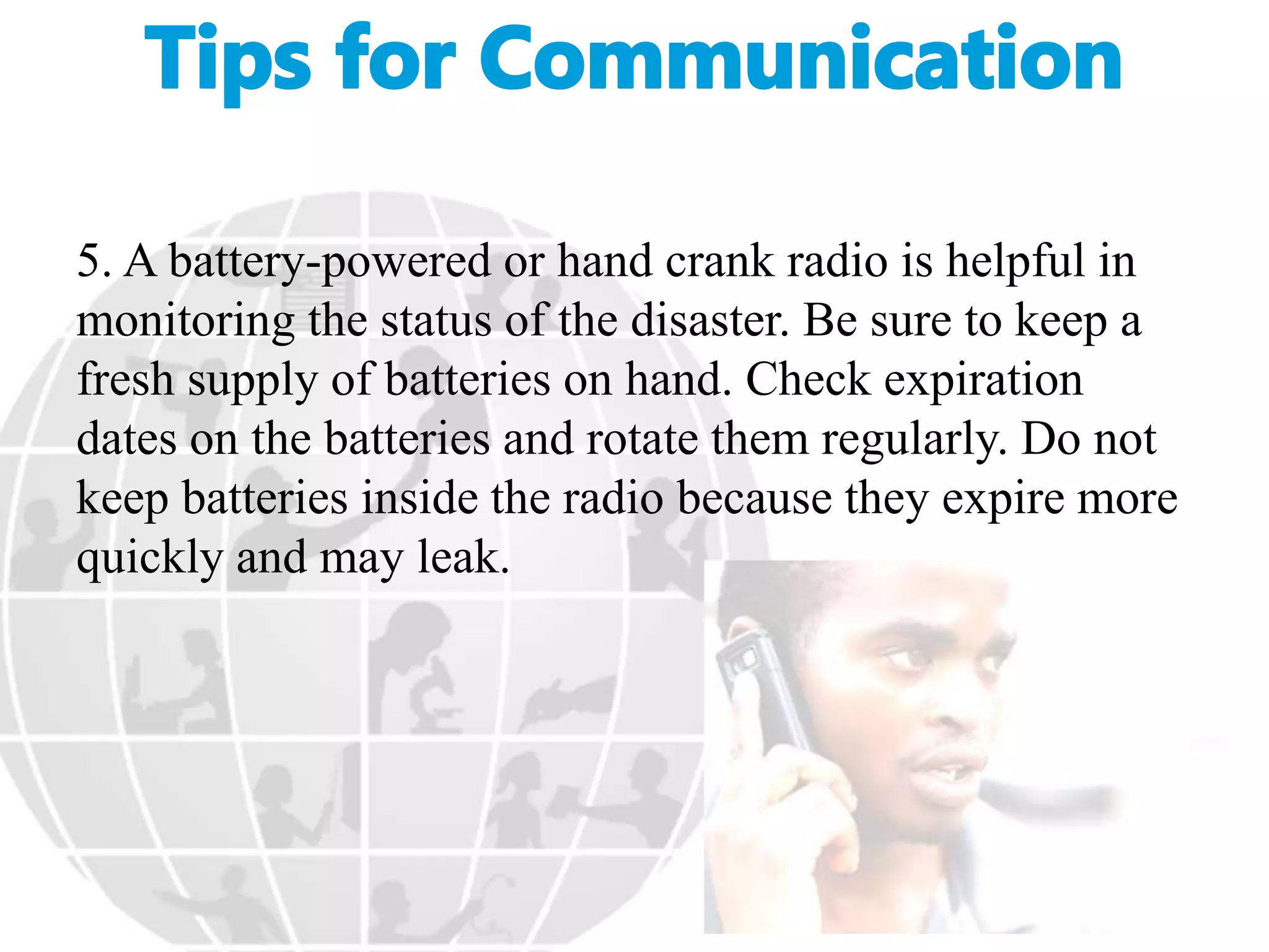 5. A battery-powered or hand crank radio is helpful in
monitoring the status of the disaster. Be sure to keep a
fresh supply of batteries on hand. Check expiration
dates on the batteries and rotate them regularly. Do not
keep batteries inside the radio because they expire more
quickly and may leak.
 
