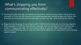 What’s stopping you from
communicating effectively?
 Inconsistent body language. Nonverbal communication should reinforce what is being said, not
contradict it. If you say one thing, but your body language says something else, your listener will
likely feel you’re being dishonest. For example, you can’t say “yes” while shaking your head no.
 Negative body language. If you disagree with or dislike what’s being said, you may use negative
body language to rebuff the other person’s message, such as crossing your arms, avoiding eye
contact, or tapping your feet. You don’t have to agree, or even like what’s being said, but to
communicate effectively and not make the other person defensive, it’s important to avoid sending
negative signals.
 