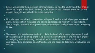  Before we get into the process of communication, we need to understand that it's not
always as simple as we think. To help us, let's look at two different examples. As we
explain the cycle, we will refer to these examples.

 First, during a casual text conversation with your friend, you talk about your weekend
plans. You use short messages and at one point respond with "JK" for just kidding.
This is simple communication you do every day and you rarely plan what you are going
to say.

 The second scenario is more in depth. Lily is the head of the junior class council, and
she is working on planning prom. She plans on asking Maddie if she will be in charge
of designing and distributing the invitations to students. She needs to find an
appropriate time and place to ask Maddie, and she needs to determine what words she
will use.

 