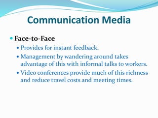 Communication Media
 Face-to-Face
 Provides for instant feedback.
 Management by wandering around takes
advantage of this with informal talks to workers.
 Video conferences provide much of this richness
and reduce travel costs and meeting times.
 