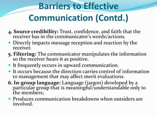 Barriers to Effective
Communication (Contd.)
4. Source credibility: Trust, confidence, and faith that the
receiver has in the communicator's words/actions.
 Directly impacts message reception and reaction by the
receiver.
5. Filtering: The communicator manipulates the information
so the receiver hears it as positive.
 It frequently occurs in upward communication.
 It occurs because the direction carries control of information
to management that may affect merit evaluations.
6. In-group language: Language (jargon) developed by a
particular group that is meaningful/understandable only to
the members;
 Produces communication breakdowns when outsiders are
involved.
 