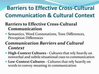 Barriers to Effective Cross-Cultural
Communication & Cultural Context
Barriers to Effective Cross-Cultural
Communication
 Semantics, Word Connotations, Tone Differences,
Perception Differences
Communication Barriers and Cultural
Context
 High-Context Cultures - Cultures that rely heavily on
nonverbal and subtle situational cues to communication
 Low-Context Cultures - Cultures that rely heavily on
words to convey meaning in communication
 