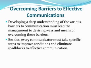 Overcoming Barriers to Effective
Communications
 Developing a deep understanding of the various
barriers to communication must lead the
management to devising ways and means of
overcoming these barriers.
 Besides, every communicator must take specific
steps to improve conditions and eliminate
roadblocks to effective communication.
 