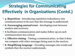 Strategies for Communicating
Effectively in Organizations (Contd.)
 5. Repetition - Introducing repetition/redundancy into
communications to be sure that the message is understood.
 6. Encouraging mutual trust - developing trust between
senders and receivers;
 It facilitates communication and makes follow up on each
communication less critical.
 7. Effective timing - Timing a communication, so that it does
not compete with other messages being sent to the receiver.
 8. Simplifying language - Encoding messages into words and
symbols that the receiver understands.
 