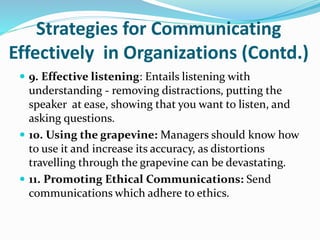 Strategies for Communicating
Effectively in Organizations (Contd.)
 9. Effective listening: Entails listening with
understanding - removing distractions, putting the
speaker at ease, showing that you want to listen, and
asking questions.
 10. Using the grapevine: Managers should know how
to use it and increase its accuracy, as distortions
travelling through the grapevine can be devastating.
 11. Promoting Ethical Communications: Send
communications which adhere to ethics.
 