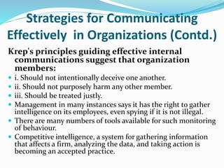 Strategies for Communicating
Effectively in Organizations (Contd.)
Krep's principles guiding effective internal
communications suggest that organization
members:
 i. Should not intentionally deceive one another.
 ii. Should not purposely harm any other member.
 iii. Should be treated justly.
 Management in many instances says it has the right to gather
intelligence on its employees, even spying if it is not illegal.
 There are many numbers of tools available for such monitoring
of behaviour.
 Competitive intelligence, a system for gathering information
that affects a firm, analyzing the data, and taking action is
becoming an accepted practice.
 