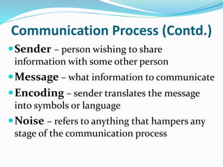 Communication Process (Contd.)
Sender – person wishing to share
information with some other person
Message – what information to communicate
Encoding – sender translates the message
into symbols or language
Noise – refers to anything that hampers any
stage of the communication process
 