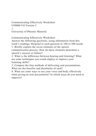 Communicating Effectively Worksheet
COMM/310 Version 2
1
University of Phoenix Material
Communicating Effectively Worksheet
Answer the following questions, using information from this
week’s readings. Respond to each question in 100 to 200 words.
1. Briefly explain the seven elements of the speech
communication process. How do these elements determine a
speech’s success or failure?
2. What is the difference between hearing and listening? What
are some techniques you could employ to improve your
listening skills?
3. Compare the four methods of delivering oral presentations.
What are the benefits and drawbacks of each?
4. What are some ways to use your voice and body effectively
when giving an oral presentation? In which areas do you need to
improve?
 