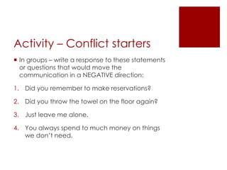 Activity – Conflict starters 
 In groups – write a response to these statements 
or questions that would move the 
communication in a NEGATIVE direction: 
1. Did you remember to make reservations? 
2. Did you throw the towel on the floor again? 
3. Just leave me alone. 
4. You always spend to much money on things 
we don’t need. 
 