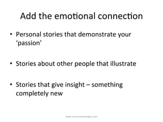 Add	
  the	
  emo/onal	
  connec/on	
  
•  Personal	
  stories	
  that	
  demonstrate	
  your	
  
‘passion’	
  
•  Stories	
  about	
  other	
  people	
  that	
  illustrate	
  
•  Stories	
  that	
  give	
  insight	
  –	
  something	
  
completely	
  new	
  
www.communica/ngeu.com	
  
 