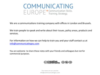  
	
  We	
  are	
  a	
  communica/ons	
  training	
  company	
  with	
  oﬃces	
  in	
  London	
  and	
  Brussels.	
  
	
  
	
  We	
  train	
  people	
  to	
  speak	
  and	
  write	
  about	
  their	
  issues,	
  policy	
  areas,	
  products	
  and	
  
services.	
  
	
  
	
  For	
  informa/on	
  on	
  how	
  we	
  can	
  help	
  to	
  train	
  you	
  and	
  your	
  staﬀ	
  contact	
  us	
  at	
  
info@communica/ngeu.com	
  
	
  
	
  You	
  are	
  welcome	
  	
  to	
  share	
  these	
  notes	
  with	
  your	
  friends	
  and	
  colleagues	
  but	
  not	
  for	
  
commercial	
  purposes.	
  
For	
  more	
  on	
  our	
  courses	
  	
  
info@communica/ngeu.com	
  	
  
COMMUNICATING
EUROPE+Communication Skills.
Training. Strategy.
 