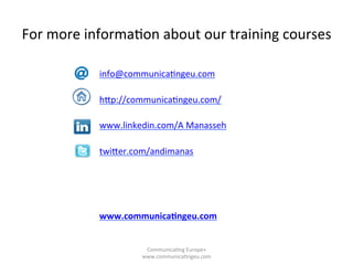 For	
  more	
  informa/on	
  about	
  our	
  training	
  courses	
  	
  
info@communica/ngeu.com	
  
	
  
hqp://communica/ngeu.com/	
  
	
  
www.linkedin.com/A	
  Manasseh	
  
twiqer.com/andimanas	
  
	
  
	
  
	
  
	
  
www.communica3ngeu.com	
  
	
  
	
  
Communica/ng	
  Europe+	
  
www.communica/ngeu.com	
  
 