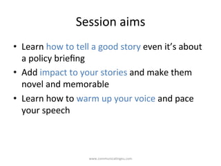 Session	
  aims	
  
•  Learn	
  how	
  to	
  tell	
  a	
  good	
  story	
  even	
  it’s	
  about	
  
a	
  policy	
  brieﬁng	
  
•  Add	
  impact	
  to	
  your	
  stories	
  and	
  make	
  them	
  
novel	
  and	
  memorable	
  
•  Learn	
  how	
  to	
  warm	
  up	
  your	
  voice	
  and	
  pace	
  
your	
  speech	
  
www.communica/ngeu.com	
  
 