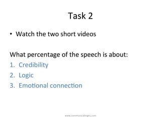Task	
  2	
  
•  Watch	
  the	
  two	
  short	
  videos	
  
	
  
What	
  percentage	
  of	
  the	
  speech	
  is	
  about:	
  
1.  Credibility	
  
2.  Logic	
  
3.  Emo/onal	
  connec/on	
  
www.communica/ngeu.com	
  
 