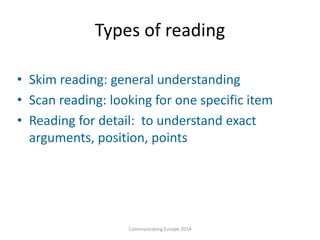 Types of reading
• Skim reading: general understanding
• Scan reading: looking for one specific item
• Reading for detail: to understand exact
arguments, position, points
Communicating Europe 2014
 